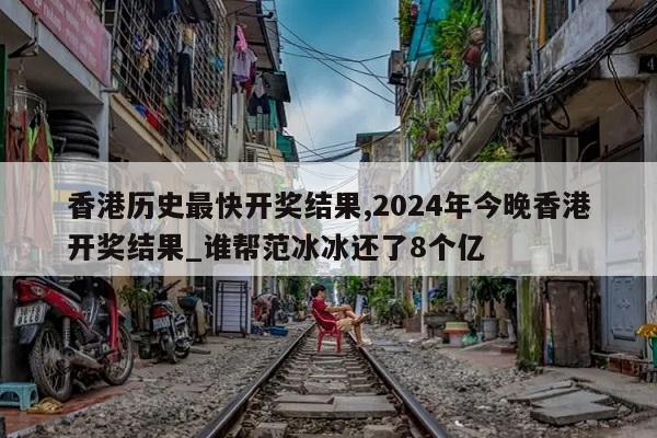 香港历史最快开奖结果,2024年今晚香港开奖结果_谁帮范冰冰还了8个亿