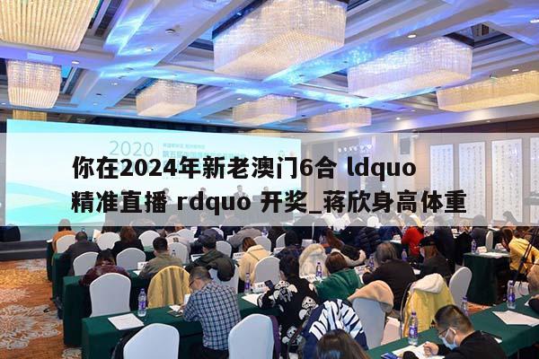 你在2024年新老澳门6合 ldquo 精准直播 rdquo 开奖_蒋欣身高体重