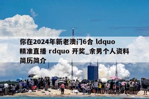 你在2024年新老澳门6合 ldquo 精准直播 rdquo 开奖_余男个人资料简历简介  第1张