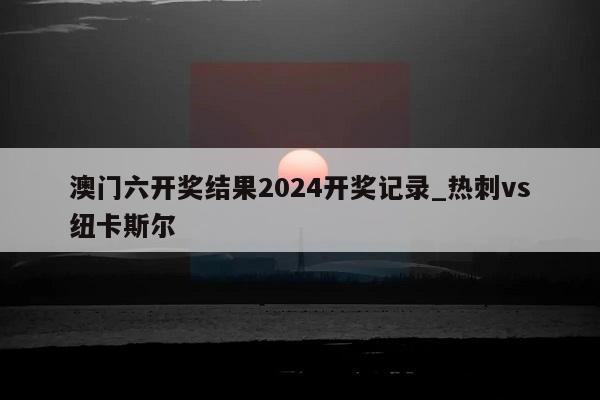 澳门六开奖结果2024开奖记录_热刺vs纽卡斯尔