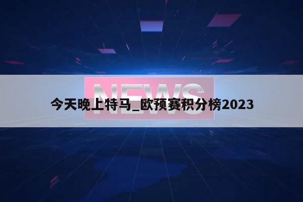 今天晚上特马_欧预赛积分榜2023