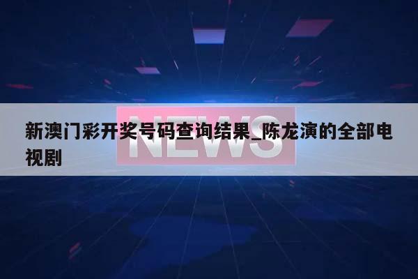 新澳门彩开奖号码查询结果_陈龙演的全部电视剧