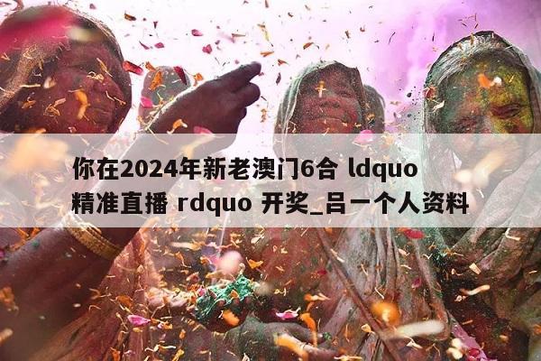 你在2024年新老澳门6合 ldquo 精准直播 rdquo 开奖_吕一个人资料