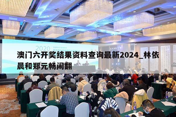 澳门六开奖结果资料查询最新2024_林依晨和郑元畅闹翻