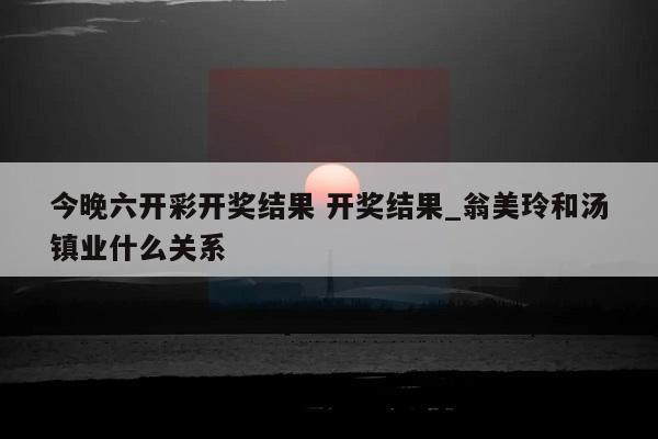 今晚六开彩开奖结果 开奖结果_翁美玲和汤镇业什么关系