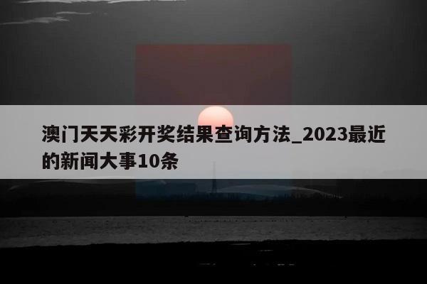 澳门天天彩开奖结果查询方法_2023最近的新闻大事10条