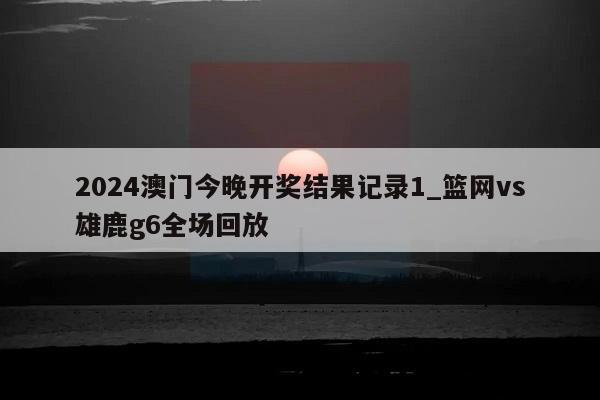 2024澳门今晚开奖结果记录1_篮网vs雄鹿g6全场回放  第1张