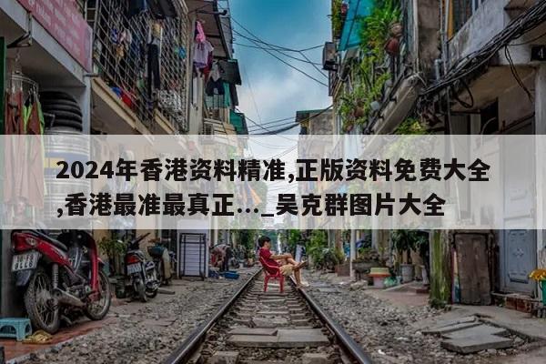 2024年香港资料精准,正版资料免费大全,香港最准最真正..._吴克群图片大全