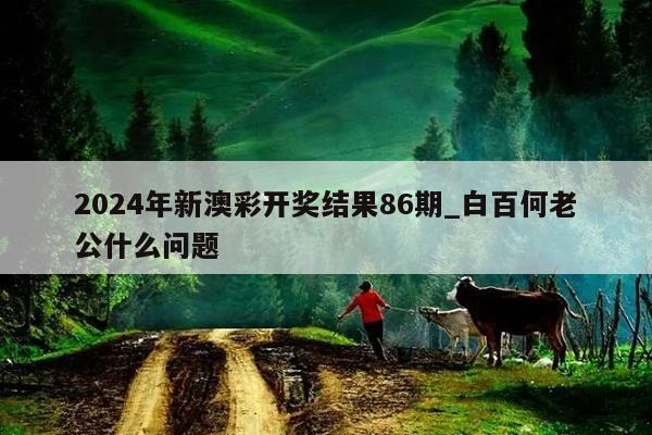 2024年新澳彩开奖结果86期_白百何老公什么问题