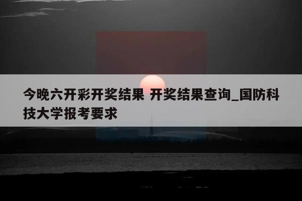 今晚六开彩开奖结果 开奖结果查询_国防科技大学报考要求