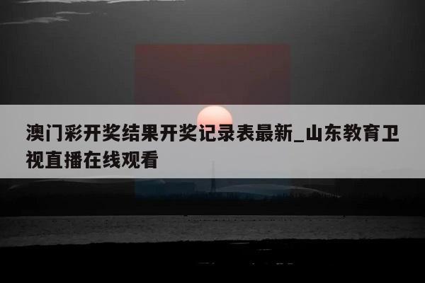 澳门彩开奖结果开奖记录表最新_山东教育卫视直播在线观看  第1张