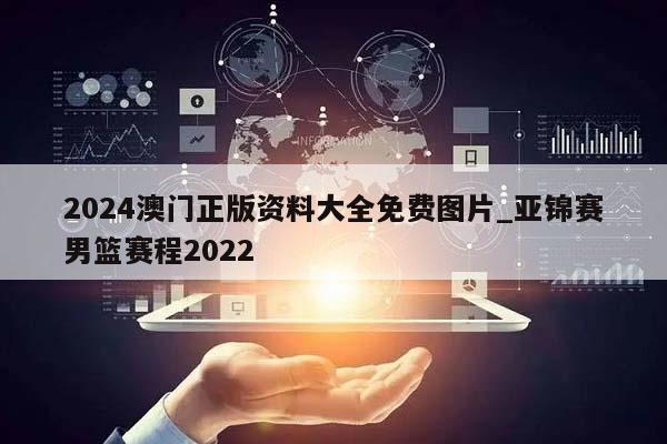 2024澳门正版资料大全免费图片_亚锦赛男篮赛程2022