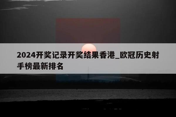 2024开奖记录开奖结果香港_欧冠历史射手榜最新排名