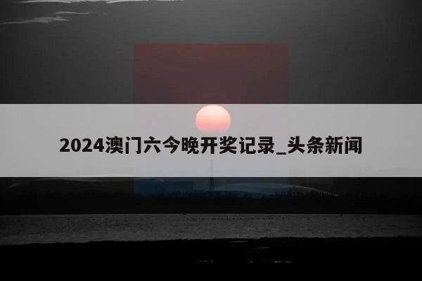 2024澳门六今晚开奖记录_头条新闻