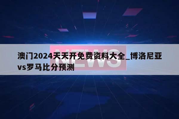 澳门2024天天开免费资料大全_博洛尼亚vs罗马比分预测