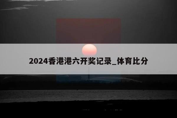 2024香港港六开奖记录_体育比分