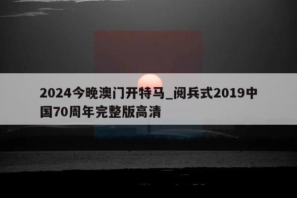 2024今晚澳门开特马_阅兵式2019中国70周年完整版高清