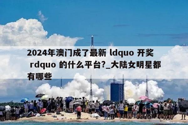 2024年澳门成了最新 ldquo 开奖 rdquo 的什么平台?_大陆女明星都有哪些