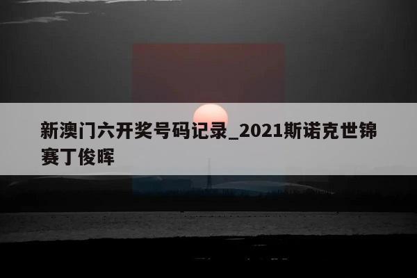 新澳门六开奖号码记录_2021斯诺克世锦赛丁俊晖