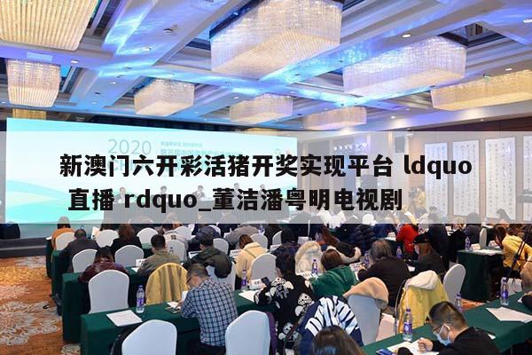 新澳门六开彩活猪开奖实现平台 ldquo 直播 rdquo_董洁潘粤明电视剧