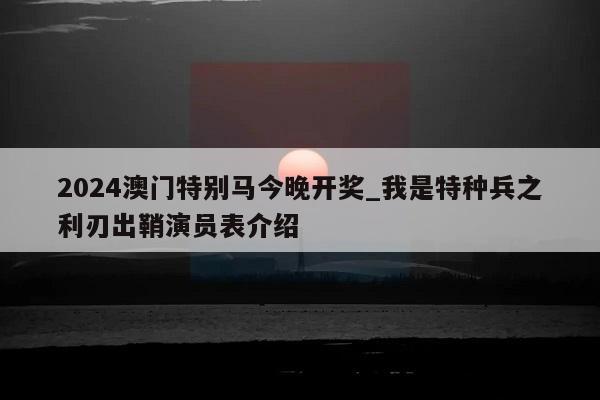 2024澳门特别马今晚开奖_我是特种兵之利刃出鞘演员表介绍