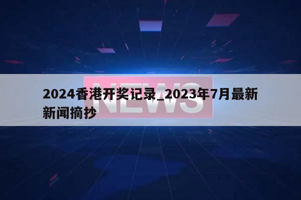 2024香港开奖记录_2023年7月最新新闻摘抄