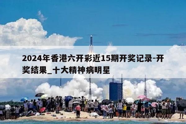 2024年香港六开彩近15期开奖记录-开奖结果_十大精神病明星