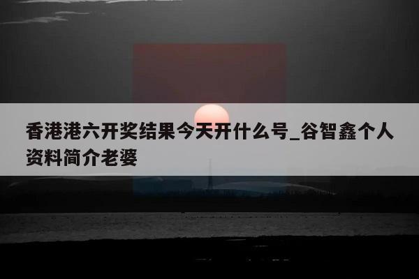 香港港六开奖结果今天开什么号_谷智鑫个人资料简介老婆