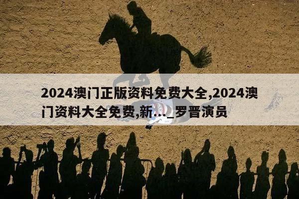 2024澳门正版资料免费大全,2024澳门资料大全免费,新..._罗晋演员