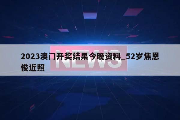 2023澳门开奖结果今晚资料_52岁焦恩俊近照