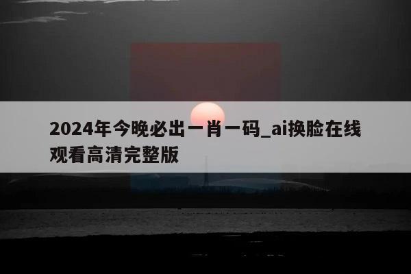 2024年今晚必出一肖一码_ai换脸在线观看高清完整版