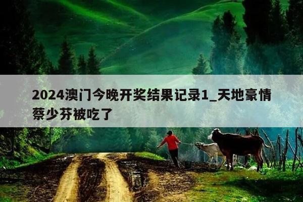 2024澳门今晚开奖结果记录1_天地豪情蔡少芬被吃了