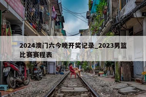 2024澳门六今晚开奖记录_2023男篮比赛赛程表