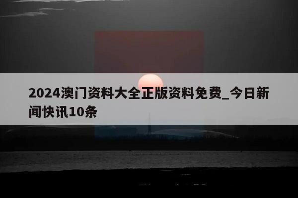 2024澳门资料大全正版资料免费_今日新闻快讯10条