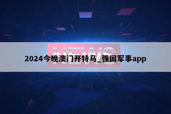 2024今晚澳门开特马_强国军事app  第1张