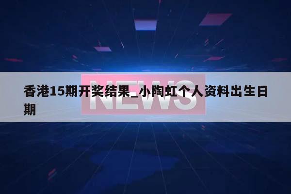 香港15期开奖结果_小陶虹个人资料出生日期  第1张