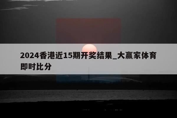 2024香港近15期开奖结果_大赢家体育即时比分  第1张