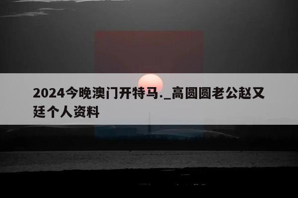 2024今晚澳门开特马._高圆圆老公赵又廷个人资料