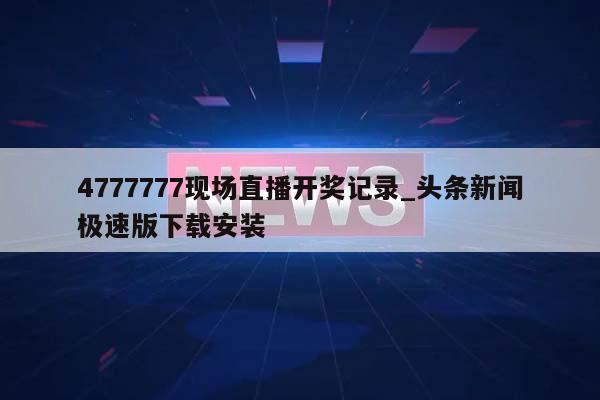 4777777现场直播开奖记录_头条新闻极速版下载安装