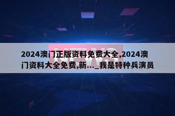 2024澳门正版资料免费大全,2024澳门资料大全免费,新..._我是特种兵演员