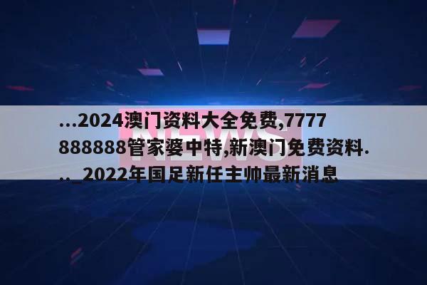 ...2024澳门资料大全免费,7777888888管家婆中特,新澳门免费资料..._2022年国足新任主帅最新消息