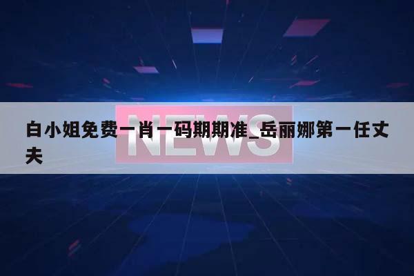 白小姐免费一肖一码期期准_岳丽娜第一任丈夫