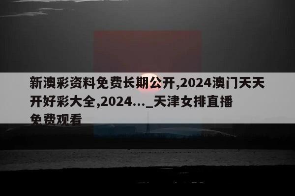 新澳彩资料免费长期公开,2024澳门天天开好彩大全,2024..._天津女排直播免费观看