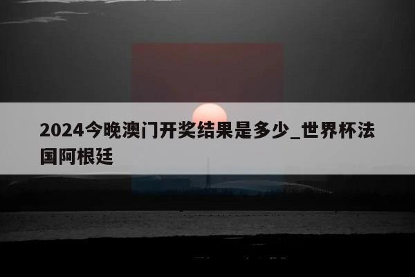 2024今晚澳门开奖结果是多少_世界杯法国阿根廷