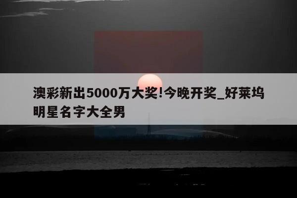 澳彩新出5000万大奖!今晚开奖_好莱坞明星名字大全男