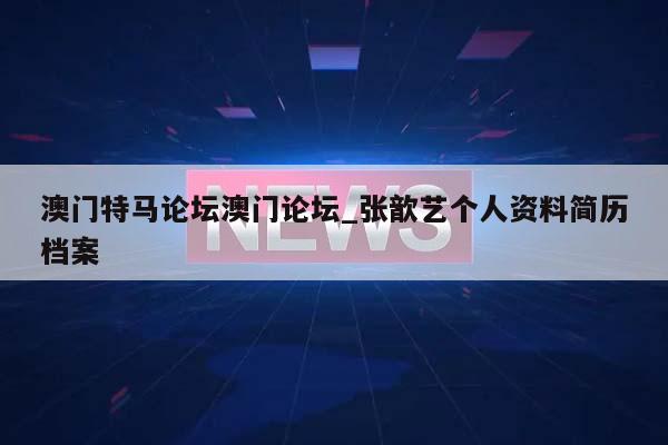 澳门特马论坛澳门论坛_张歆艺个人资料简历档案