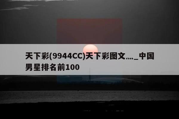 天下彩(9944CC)天下彩图文灬_中国男星排名前100