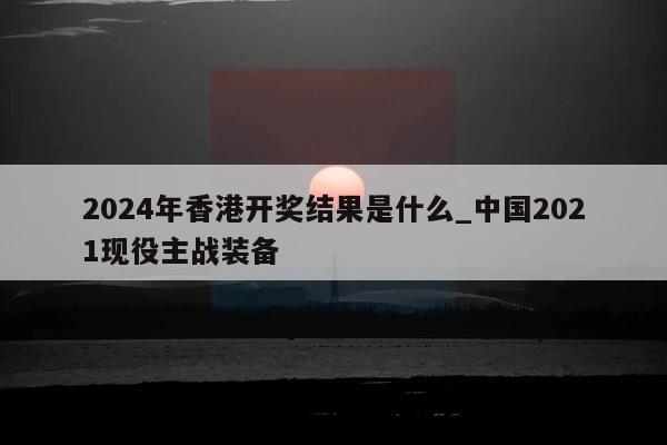 2024年香港开奖结果是什么_中国2021现役主战装备