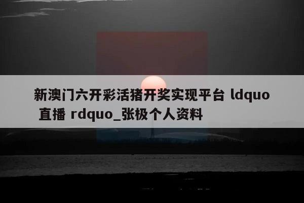 新澳门六开彩活猪开奖实现平台 ldquo 直播 rdquo_张极个人资料