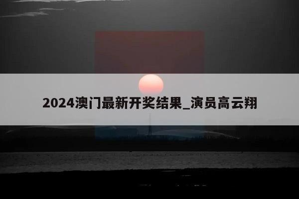 2024澳门最新开奖结果_演员高云翔